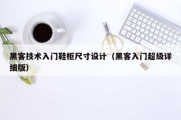 黑客技术入门鞋柜尺寸设计（黑客入门超级详细版）