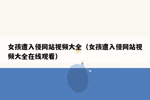 女孩遭入侵网站视频大全（女孩遭入侵网站视频大全在线观看）